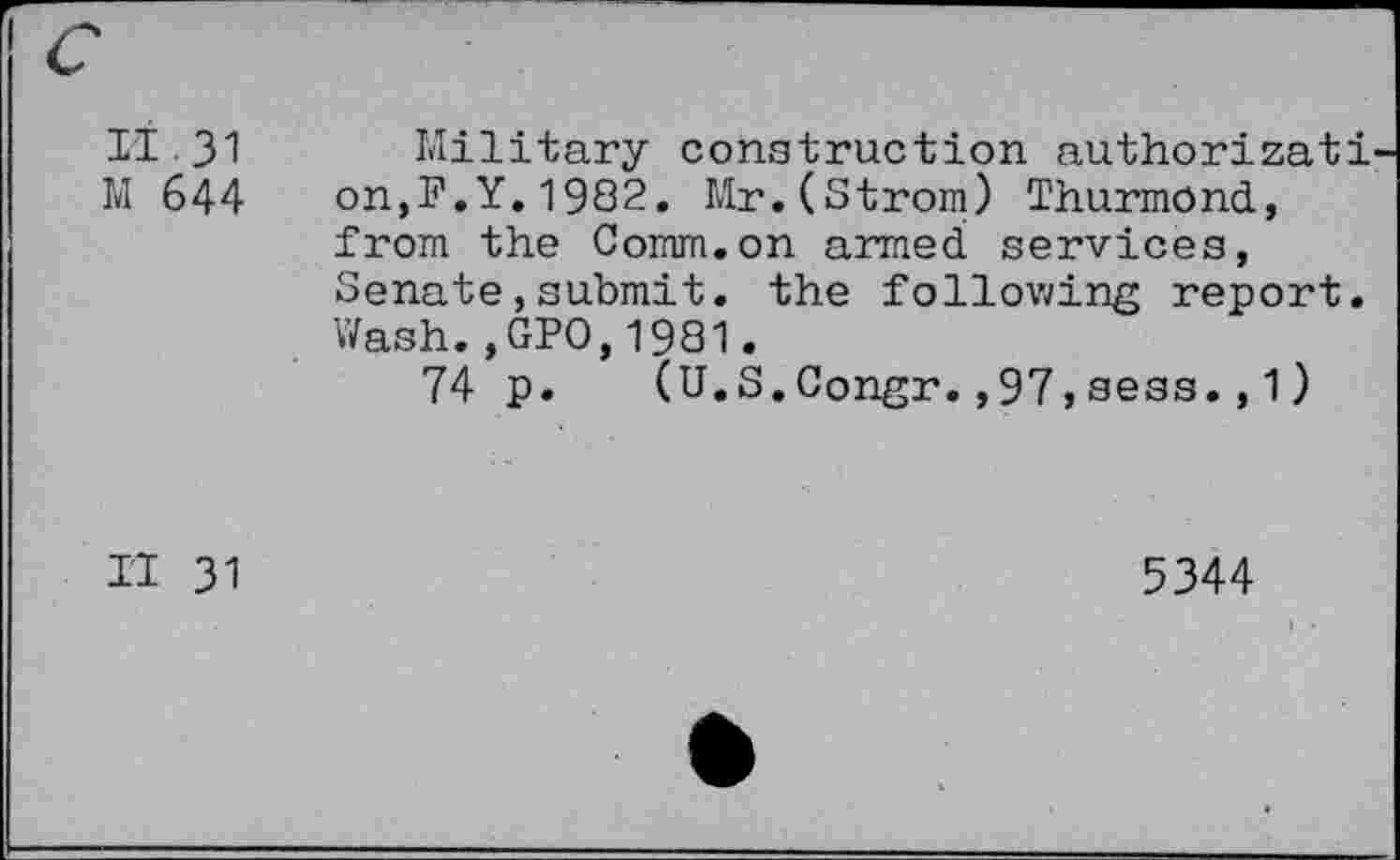 ﻿II 31 Military construction authorizati M 644 on,F.Y.1982. Mr.(Strom) Thurmond, from the Comm.on armed services, Senate,submit, the following report. Wash.,GPO,1981.
74 p. (U.S.Congr.,97,sess.,1)
II 31
5344